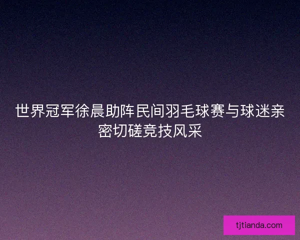 世界冠军徐晨助阵民间羽毛球赛与球迷亲密切磋竞技风采