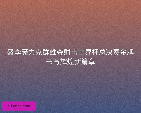 盛李豪力克群雄夺射击世界杯总决赛金牌书写辉煌新篇章 盛李豪力克群雄夺射击世界杯总决赛金牌书写辉煌新篇章