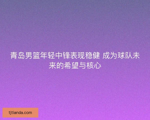 青岛男篮年轻中锋表现稳健 成为球队未来的希望与核心 青岛男篮年轻中锋表现稳健 成为球队未来的希望与核心