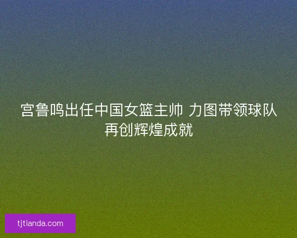 宫鲁鸣出任中国女篮主帅 力图带领球队再创辉煌成就 宫鲁鸣出任中国女篮主帅 力图带领球队再创辉煌成就