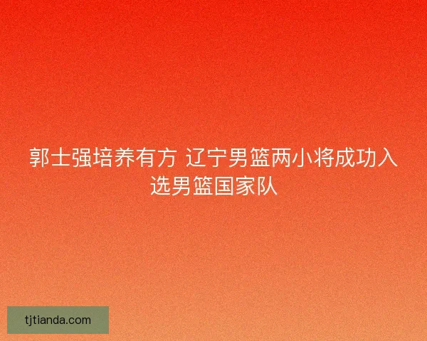 郭士强培养有方 辽宁男篮两小将成功入选男篮国家队 郭士强培养有方 辽宁男篮两小将成功入选男篮国家队