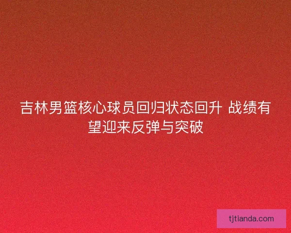 吉林男篮核心球员回归状态回升 战绩有望迎来反弹与突破 吉林男篮核心球员回归状态回升 战绩有望迎来反弹与突破