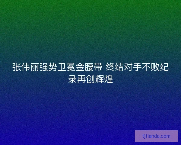 张伟丽强势卫冕金腰带 终结对手不败纪录再创辉煌