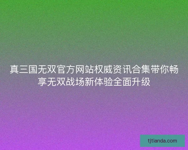 真三国无双官方网站权威资讯合集带你畅享无双战场新体验全面升级