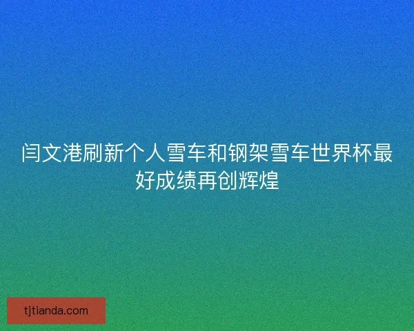 闫文港刷新个人雪车和钢架雪车世界杯最好成绩再创辉煌
