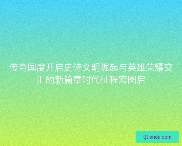 传奇国度开启史诗文明崛起与英雄荣耀交汇的新篇章时代征程宏图启 传奇国度开启史诗文明崛起与英雄荣耀交汇的新篇章时代征程宏图启