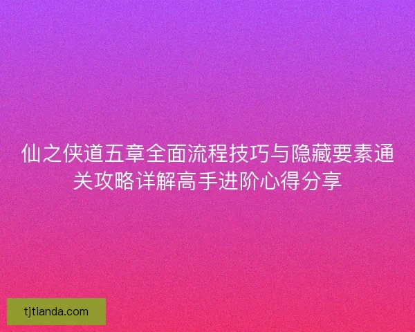 仙之侠道五章全面流程技巧与隐藏要素通关攻略详解高手进阶心得分享 仙之侠道五章全面流程技巧与隐藏要素通关攻略详解高手进阶心得分享