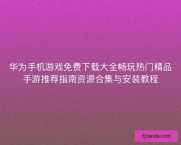 华为手机游戏免费下载大全畅玩热门精品手游推荐指南资源合集与安装教程 华为手机游戏免费下载大全畅玩热门精品手游推荐指南资源合集与安装教程