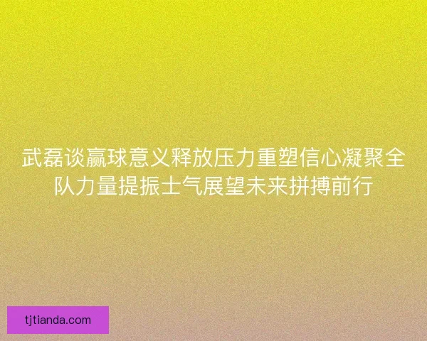 武磊谈赢球意义释放压力重塑信心凝聚全队力量提振士气展望未来拼搏前行 武磊谈赢球意义释放压力重塑信心凝聚全队力量提振士气展望未来拼搏前行