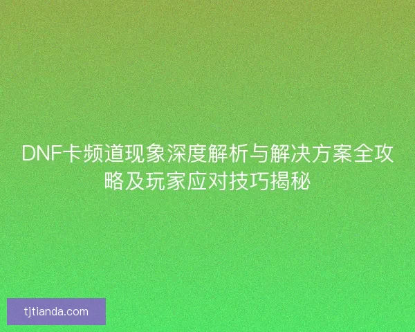 DNF卡频道现象深度解析与解决方案全攻略及玩家应对技巧揭秘