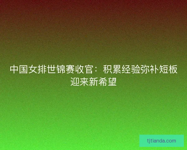 中国女排世锦赛收官：积累经验弥补短板迎来新希望