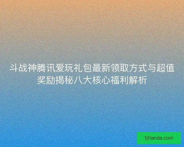斗战神腾讯爱玩礼包最新领取方式与超值奖励揭秘八大核心福利解析