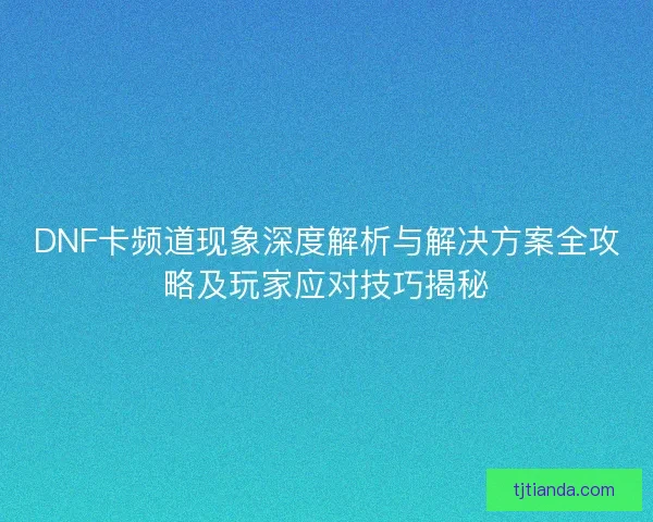 DNF卡频道现象深度解析与解决方案全攻略及玩家应对技巧揭秘