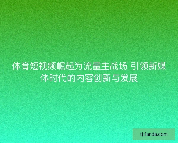 体育短视频崛起为流量主战场 引领新媒体时代的内容创新与发展