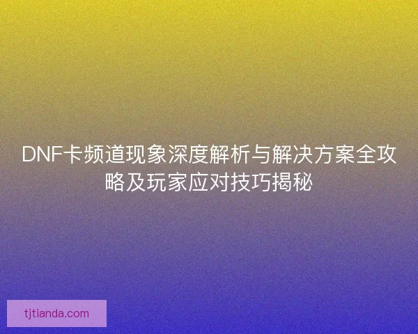 DNF卡频道现象深度解析与解决方案全攻略及玩家应对技巧揭秘