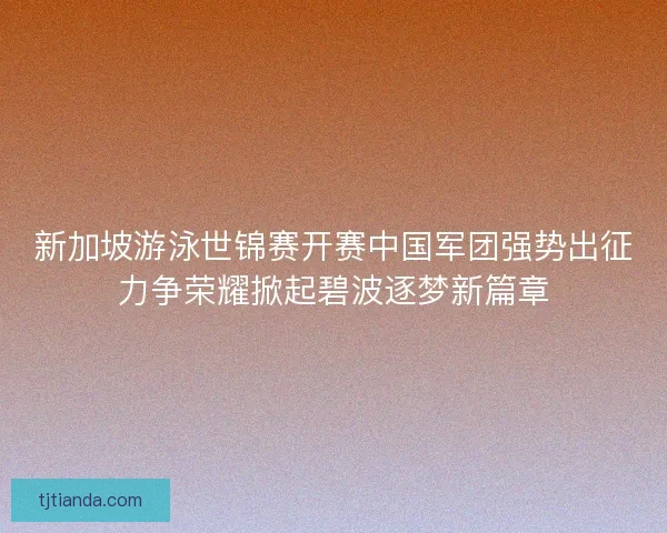 新加坡游泳世锦赛开赛中国军团强势出征力争荣耀掀起碧波逐梦新篇章