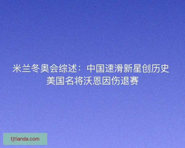 米兰冬奥会综述：中国速滑新星创历史 美国名将沃恩因伤退赛