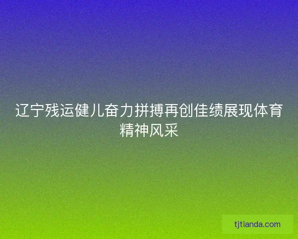 辽宁残运健儿奋力拼搏再创佳绩展现体育精神风采