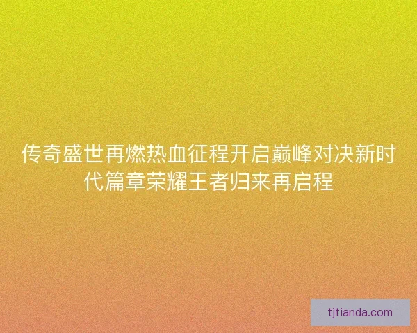 传奇盛世再燃热血征程开启巅峰对决新时代篇章荣耀王者归来再启程