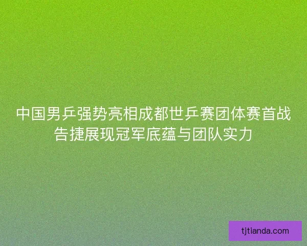 中国男乒强势亮相成都世乒赛团体赛首战告捷展现冠军底蕴与团队实力